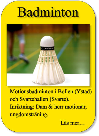 Badminton Motionsbadminton i Bollen (Ystad) och Svartehallen (Svarte). Inriktning: Dam & herr motionär,  ungdomsträning.  Läs mer…
