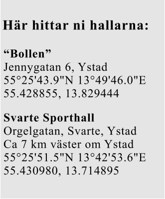 Här hittar ni hallarna: “Bollen” Jennygatan 6, Ystad 55°25'43.9"N 13°49'46.0"E 55.428855, 13.829444 Svarte Sporthall Orgelgatan, Svarte, Ystad Ca 7 km väster om Ystad 55°25'51.5"N 13°42'53.6"E 55.430980, 13.714895