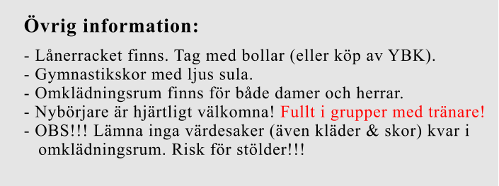 Övrig information:  - Lånerracket finns. Tag med bollar (eller köp av YBK).  - Gymnastikskor med ljus sula.  - Omklädningsrum finns för både damer och herrar.  - Nybörjare är hjärtligt välkomna! Fullt i grupper med tränare! - OBS!!! Lämna inga värdesaker (även kläder & skor) kvar i    omklädningsrum. Risk för stölder!!!