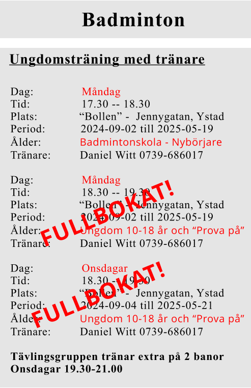Badminton Ungdomsträning med tränare Dag:               Måndag Tid:                17.30 -- 18.30 Plats:             “Bollen” -  Jennygatan, Ystad Period:           2024-09-02 till 2025-05-19 Ålder:            Badmintonskola - Nybörjare Tränare:         Daniel Witt 0739-686017  Dag:               Måndag Tid:                18.30 -- 19.30 Plats:             “Bollen” -  Jennygatan, Ystad Period:           2024-09-02 till 2025-05-19 Ålder:            Ungdom 10-18 år och “Prova på” Tränare:         Daniel Witt 0739-686017  Dag:               Onsdagar  Tid:                18.30 -- 19.30 Plats:             “Bollen” -  Jennygatan, Ystad Period:           2024-09-04 till 2025-05-21 Ålder:            Ungdom 10-18 år och “Prova på” Tränare:         Daniel Witt 0739-686017  Tävlingsgruppen tränar extra på 2 banor Onsdagar 19.30-21.00      FULLBOKAT!  FULLBOKAT!