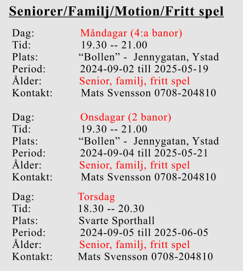 Seniorer/Familj/Motion/Fritt spel Dag:		    Måndagar (4:a banor) Tid:                19.30 -- 21.00 Plats:             “Bollen” -  Jennygatan, Ystad Period:           2024-09-02 till 2025-05-19 Ålder:            Senior, familj, fritt spel Kontakt:         Mats Svensson 0708-204810 Dag:		    Onsdagar (2 banor) Tid:                19.30 -- 21.00 Plats:             “Bollen” -  Jennygatan, Ystad Period:           2024-09-04 till 2025-05-21 Ålder:            Senior, familj, fritt spel Kontakt:         Mats Svensson 0708-204810 Dag:              Torsdag Tid:               18.30 -- 20.30 Plats:             Svarte Sporthall Period:           2024-09-05 till 2025-06-05 Ålder:            Senior, familj, fritt spel Kontakt:        Mats Svensson 0708-204810