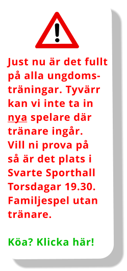 Just nu är det fullt på alla ungdoms- träningar. Tyvärr  kan vi inte ta in nya spelare där  tränare ingår.  Vill ni prova på så är det plats i Svarte Sporthall Torsdagar 19.30. Familjespel utan tränare.  Köa? Klicka här!