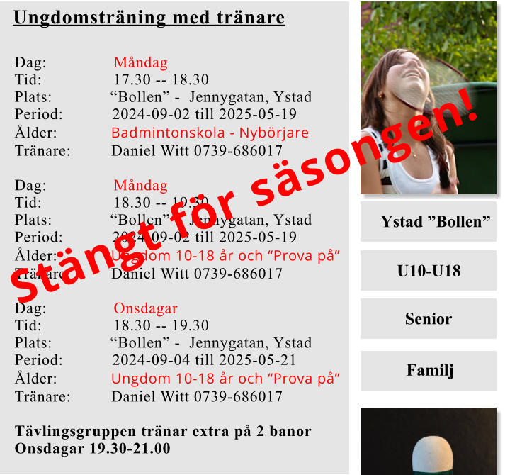 Ystad ”Bollen” U10-U18   Senior     Familj Ungdomsträning med tränare Dag:               Måndag Tid:                17.30 -- 18.30 Plats:             “Bollen” -  Jennygatan, Ystad Period:           2024-09-02 till 2025-05-19 Ålder:            Badmintonskola - Nybörjare Tränare:         Daniel Witt 0739-686017  Dag:               Måndag Tid:                18.30 -- 19.30 Plats:             “Bollen” -  Jennygatan, Ystad Period:           2024-09-02 till 2025-05-19 Ålder:            Ungdom 10-18 år och “Prova på” Tränare:         Daniel Witt 0739-686017  Dag:               Onsdagar  Tid:                18.30 -- 19.30 Plats:             “Bollen” -  Jennygatan, Ystad Period:           2024-09-04 till 2025-05-21 Ålder:            Ungdom 10-18 år och “Prova på” Tränare:         Daniel Witt 0739-686017  Tävlingsgruppen tränar extra på 2 banor Onsdagar 19.30-21.00      Stängt för säsongen!
