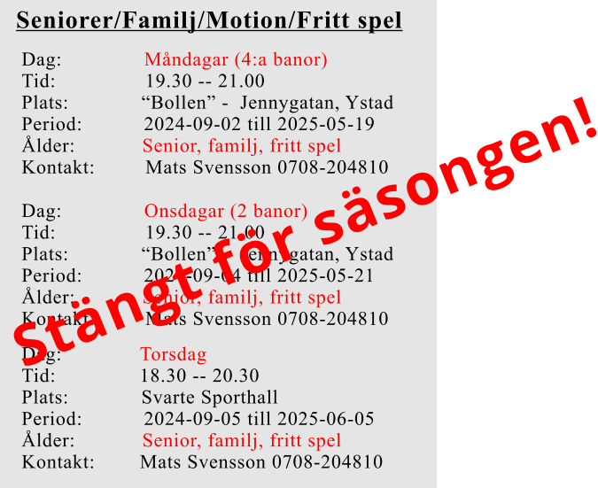 Seniorer/Familj/Motion/Fritt spel Dag:		    Måndagar (4:a banor) Tid:                19.30 -- 21.00 Plats:             “Bollen” -  Jennygatan, Ystad Period:           2024-09-02 till 2025-05-19 Ålder:            Senior, familj, fritt spel Kontakt:         Mats Svensson 0708-204810 Dag:		    Onsdagar (2 banor) Tid:                19.30 -- 21.00 Plats:             “Bollen” -  Jennygatan, Ystad Period:           2024-09-04 till 2025-05-21 Ålder:            Senior, familj, fritt spel Kontakt:         Mats Svensson 0708-204810 Dag:              Torsdag Tid:               18.30 -- 20.30 Plats:             Svarte Sporthall Period:           2024-09-05 till 2025-06-05 Ålder:            Senior, familj, fritt spel Kontakt:        Mats Svensson 0708-204810 Stängt för säsongen!