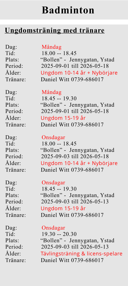 Badminton Ungdomsträning med tränare Dag:               Måndag Tid:                18.00 -- 18.45 Plats:             “Bollen” -  Jennygatan, Ystad Period:           2025-09-01 till 2026-05-18 Ålder:            Ungdom 10-14 år + Nybörjare Tränare:         Daniel Witt 0739-686017  Dag:               Måndag Tid:                18.45 -- 19.30 Plats:             “Bollen” -  Jennygatan, Ystad Period:           2025-09-01 till 2026-05-18 Ålder:            Ungdom 15-19 år Tränare:         Daniel Witt 0739-686017  Dag:               Onsdagar  Tid:                18.00 -- 18.45 Plats:             “Bollen” -  Jennygatan, Ystad Period:           2025-09-03 till 2026-05-18 Ålder:            Ungdom 10-14 år + Nybörjare Tränare:         Daniel Witt 0739-686017  Dag:               Onsdagar  Tid:                18.45 -- 19.30 Plats:             “Bollen” -  Jennygatan, Ystad Period:           2025-09-03 till 2026-05-13 Ålder:            Ungdom 15-19 år Tränare:         Daniel Witt 0739-686017  Dag:               Onsdagar  Tid:                19.30 -- 20.30 Plats:             “Bollen” -  Jennygatan, Ystad Period:           2025-09-03 till 2026-05-13 Ålder:            Tävlingsträning & licens-spelare Tränare:         Daniel Witt 0739-686017