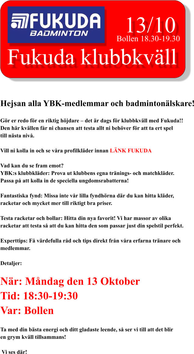 Fukuda klubbkväll 13/10 Bollen 18.30-19.30 Hejsan alla YBK-medlemmar och badmintonälskare!  Gör er redo för en riktig höjdare – det är dags för klubbkväll med Fukuda!! Den här kvällen får ni chansen att testa allt ni behöver för att ta ert spel  till nästa nivå.  Vill ni kolla in och se våra profilkläder innan LÄNK FUKUDA  Vad kan du se fram emot? YBK:s klubbkläder: Prova ut klubbens egna tränings- och matchkläder.  Passa på att kolla in de speciella ungdomsrabatterna!  Fantastiska fynd: Missa inte vår lilla fyndhörna där du kan hitta kläder,  racketar och mycket mer till riktigt bra priser.  Testa racketar och bollar: Hitta din nya favorit! Vi har massor av olika racketar att testa så att du kan hitta den som passar just din spelstil perfekt.  Experttips: Få värdefulla råd och tips direkt från våra erfarna tränare och  medlemmar.  Detaljer:  När: Måndag den 13 Oktober Tid: 18:30-19:30 Var: Bollen  Ta med din bästa energi och ditt gladaste leende, så ser vi till att det blir en grym kväll tillsammans!   Vi ses där!