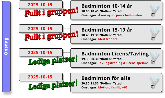 Onsdag Badminton 15-19 år 18.45-19.30 “Bollen” Ystad Onsdagar: Med tränare  2025-10-15 Fullt i gruppen! Badminton 10-14 år 18.00-18.45 “Bollen” Ystad Onsdagar: Även nybörjare i badminton  2025-10-15 Fullt i gruppen! Badminton Licens/Tävling 19.30-20.30 “Bollen” Ystad Onsdagar: Tävlingsträning & licens-spelare  2025-10-15 Lediga platser! Badminton för alla 20.30-21.30 “Bollen” Ystad Onsdagar: Motion, familj, +65  2025-10-15 Lediga platser!