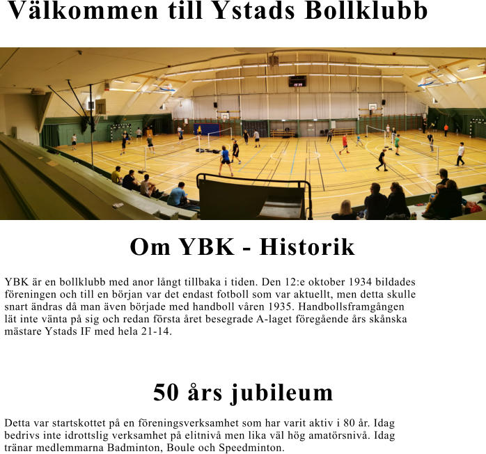 Välkommen till Ystads Bollklubb Om YBK - Historik YBK är en bollklubb med anor långt tillbaka i tiden. Den 12:e oktober 1934 bildades  föreningen och till en början var det endast fotboll som var aktuellt, men detta skulle  snart ändras då man även började med handboll våren 1935. Handbollsframgången  lät inte vänta på sig och redan första året besegrade A-laget föregående års skånska  mästare Ystads IF med hela 21-14. 50 års jubileum  Detta var startskottet på en föreningsverksamhet som har varit aktiv i 80 år. Idag   bedrivs inte idrottslig verksamhet på elitnivå men lika väl hög amatörsnivå. Idag  tränar medlemmarna Badminton, Boule och Speedminton.