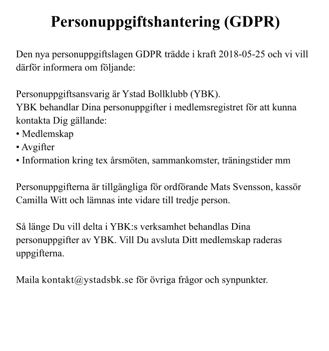 Personuppgiftshantering (GDPR)  Den nya personuppgiftslagen GDPR trädde i kraft 2018-05-25 och vi vill därför informera om följande:  Personuppgiftsansvarig är Ystad Bollklubb (YBK). YBK behandlar Dina personuppgifter i medlemsregistret för att kunna kontakta Dig gällande: • Medlemskap • Avgifter • Information kring tex årsmöten, sammankomster, träningstider mm  Personuppgifterna är tillgängliga för ordförande Mats Svensson, kassör Camilla Witt och lämnas inte vidare till tredje person.  Så länge Du vill delta i YBK:s verksamhet behandlas Dina personuppgifter av YBK. Vill Du avsluta Ditt medlemskap raderas uppgifterna.  Maila kontakt@ystadsbk.se för övriga frågor och synpunkter.